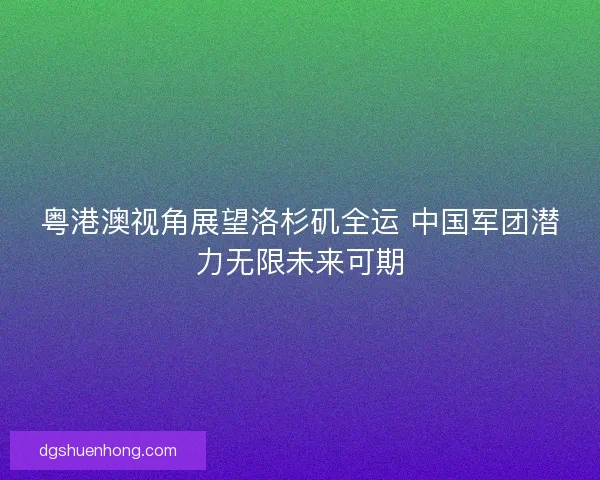 粤港澳视角展望洛杉矶全运 中国军团潜力无限未来可期