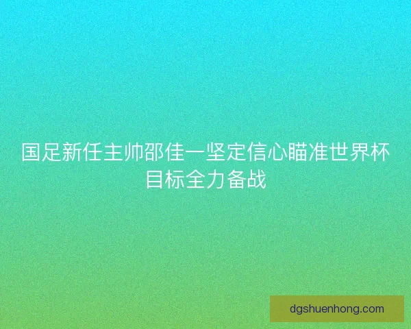 国足新任主帅邵佳一坚定信心瞄准世界杯目标全力备战