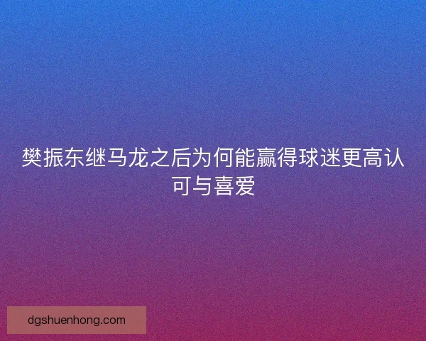樊振东继马龙之后为何能赢得球迷更高认可与喜爱
