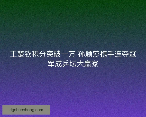 王楚钦积分突破一万 孙颖莎携手连夺冠军成乒坛大赢家