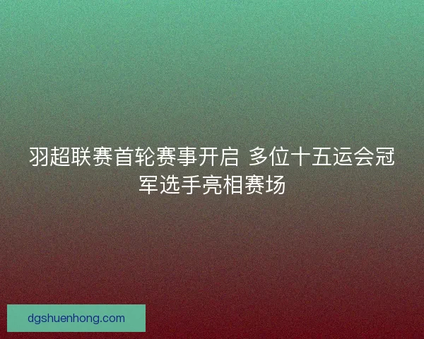 羽超联赛首轮赛事开启 多位十五运会冠军选手亮相赛场
