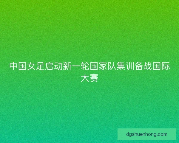 中国女足启动新一轮国家队集训备战国际大赛