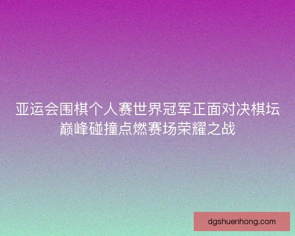 亚运会围棋个人赛世界冠军正面对决棋坛巅峰碰撞点燃赛场荣耀之战