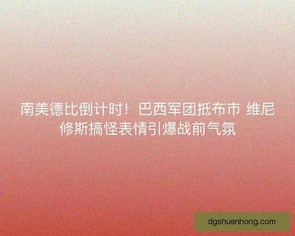 南美德比倒计时！巴西军团抵布市 维尼修斯搞怪表情引爆战前气氛