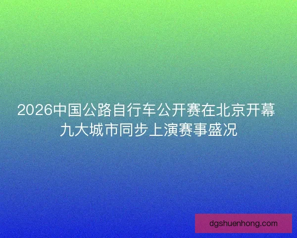2026中国公路自行车公开赛在北京开幕 九大城市同步上演赛事盛况