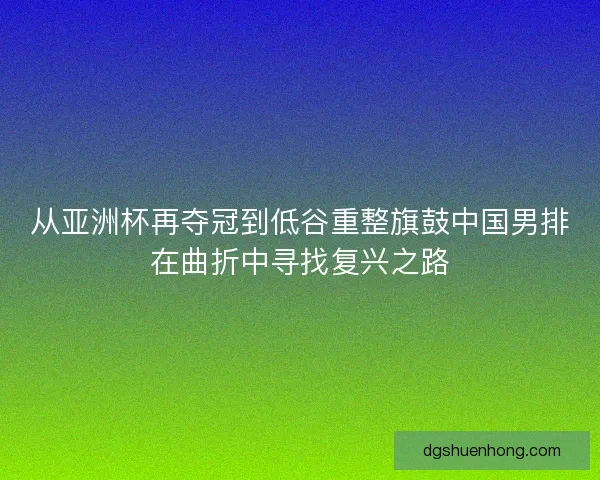 从亚洲杯再夺冠到低谷重整旗鼓中国男排在曲折中寻找复兴之路