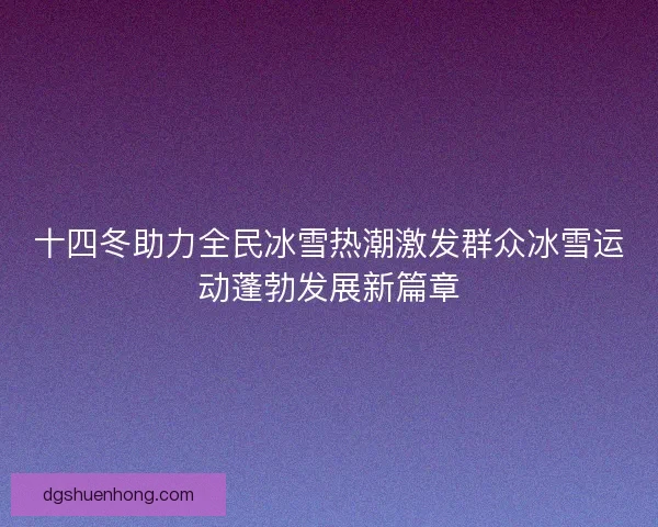 十四冬助力全民冰雪热潮激发群众冰雪运动蓬勃发展新篇章