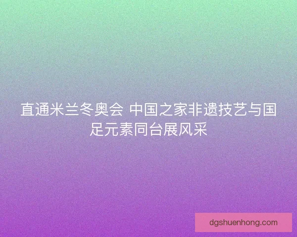 直通米兰冬奥会 中国之家非遗技艺与国足元素同台展风采